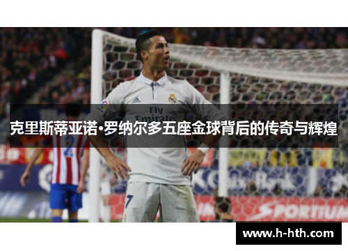 克里斯蒂亚诺·罗纳尔多五座金球背后的传奇与辉煌 克里斯蒂亚诺·罗纳尔多五座金球背后的传奇与辉煌